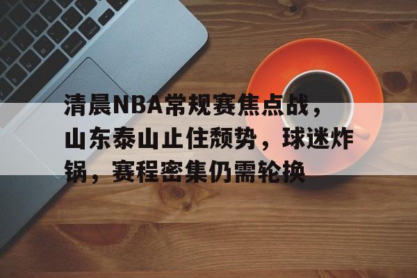 开云APP-清晨NBA常规赛焦点战，山东泰山止住颓势，球迷炸锅，赛程密集仍需轮换的简单介绍