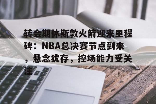 开云APP-转会期休斯敦火箭迎来里程碑：NBA总决赛节点到来，悬念犹存，控场能力受关注的简单介绍